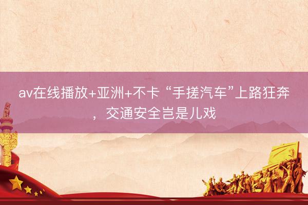 av在线播放+亚洲+不卡 “手搓汽车”上路狂奔，交通安全岂是儿戏