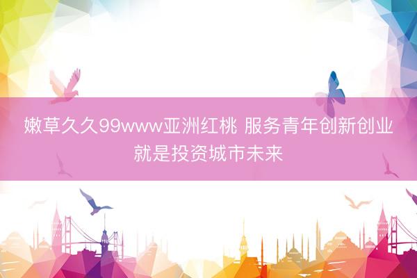 嫩草久久99www亚洲红桃 服务青年创新创业就是投资城市未来