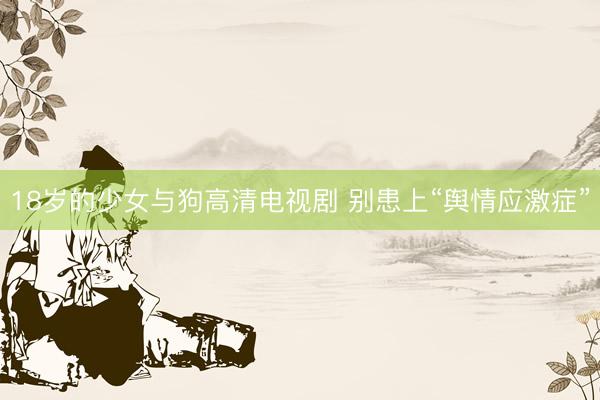 18岁的少女与狗高清电视剧 别患上“舆情应激症”