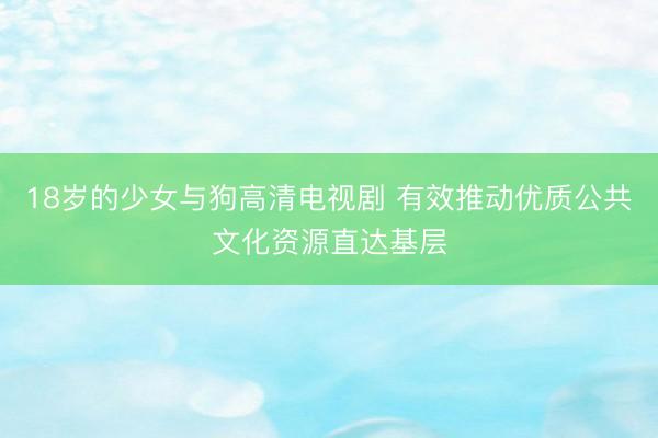 18岁的少女与狗高清电视剧 有效推动优质公共文化资源直达基层