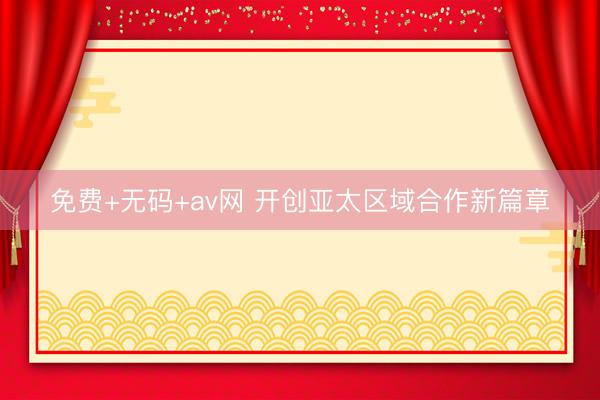 免费+无码+av网 开创亚太区域合作新篇章