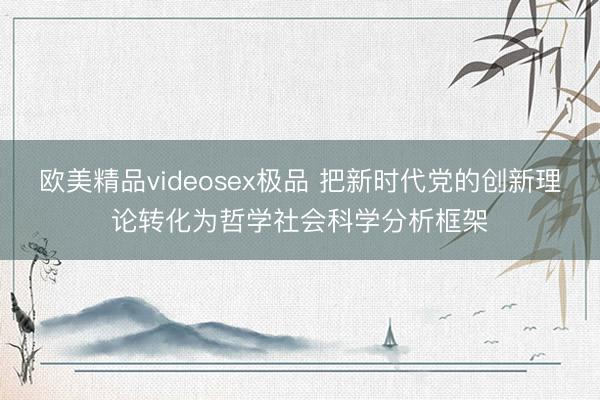 欧美精品videosex极品 把新时代党的创新理论转化为哲学社会科学分析框架