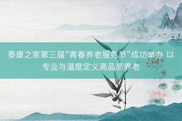 泰康之家第三届“青春养老服务节”成功举办 以专业与温度定义高品质养老