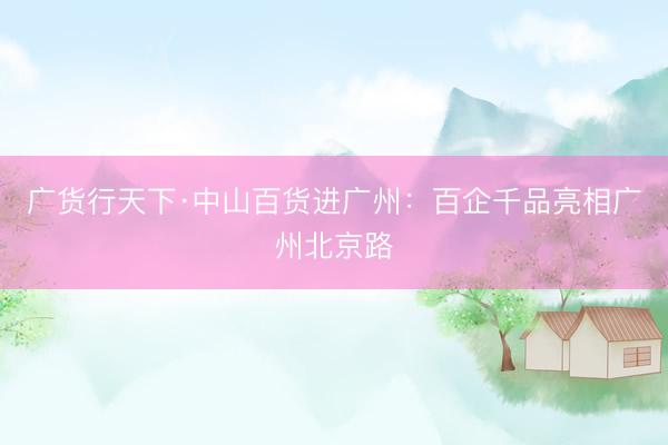 广货行天下·中山百货进广州：百企千品亮相广州北京路