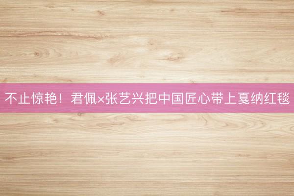 不止惊艳！君佩×张艺兴把中国匠心带上戛纳红毯