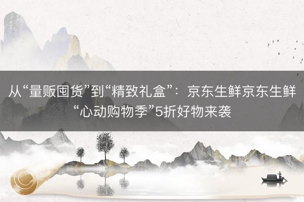从“量贩囤货”到“精致礼盒”：京东生鲜京东生鲜“心动购物季”5折好物来袭