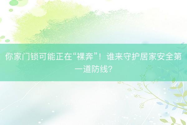 你家门锁可能正在“裸奔”！谁来守护居家安全第一道防线？