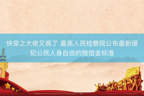快穿之大佬又疯了 最高人民检察院公布最新侵犯公民人身自由的赔偿金标准