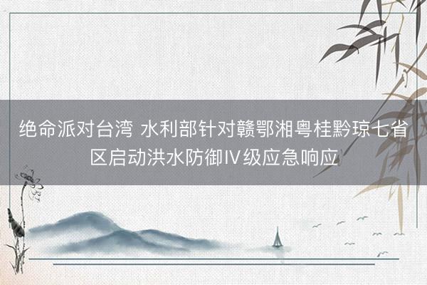 绝命派对台湾 水利部针对赣鄂湘粤桂黔琼七省区启动洪水防御Ⅳ级应急响应