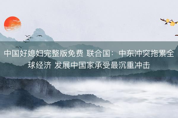 中国好媳妇完整版免费 联合国：中东冲突拖累全球经济 发展中国家承受最沉重冲击