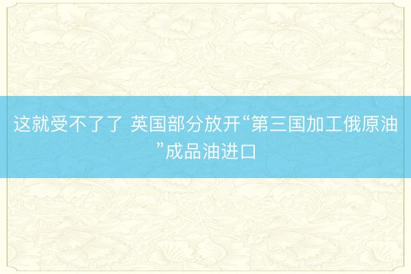 这就受不了了 英国部分放开“第三国加工俄原油”成品油进口