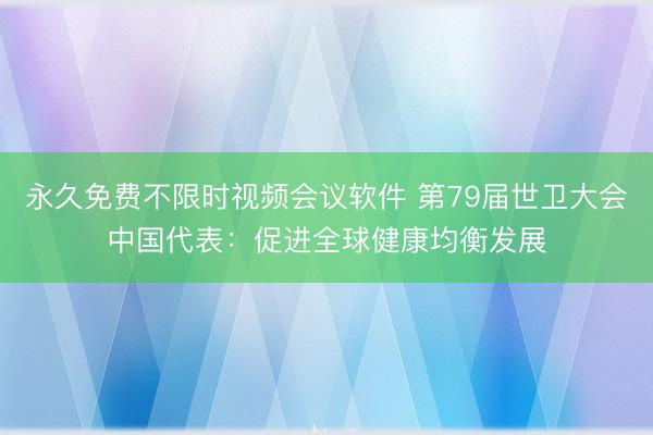 永久免费不限时视频会议软件 第79届世卫大会中国代表：促进全球健康均衡发展