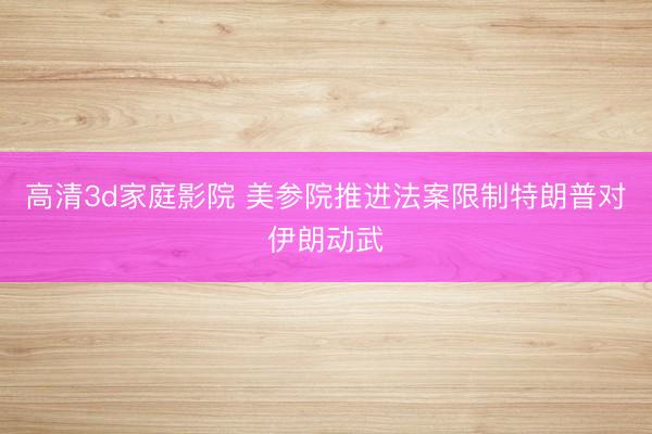 高清3d家庭影院 美参院推进法案限制特朗普对伊朗动武