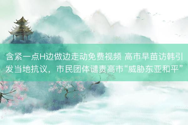 含紧一点H边做边走动免费视频 高市早苗访韩引发当地抗议，市民团体谴责高市“威胁东亚和平”