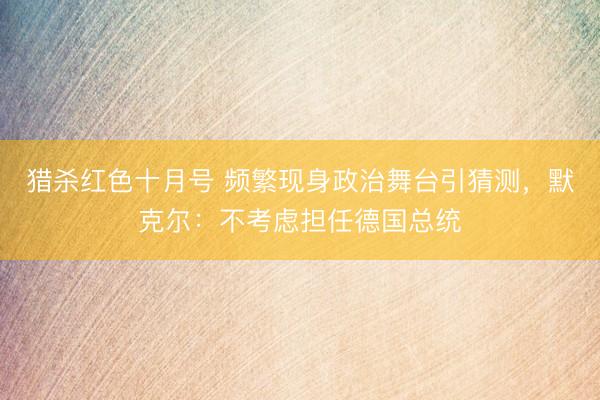 猎杀红色十月号 频繁现身政治舞台引猜测，默克尔：不考虑担任德国总统