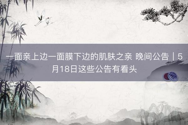 一面亲上边一面膜下边的肌肤之亲 晚间公告｜5月18日这些公告有看头