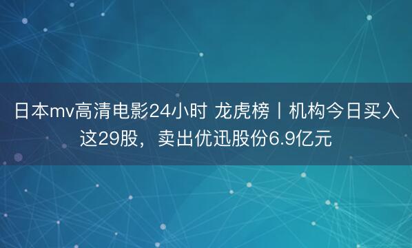 日本mv高清电影24小时 龙虎榜丨机构今日买入这29股，卖出优迅股份6.9亿元