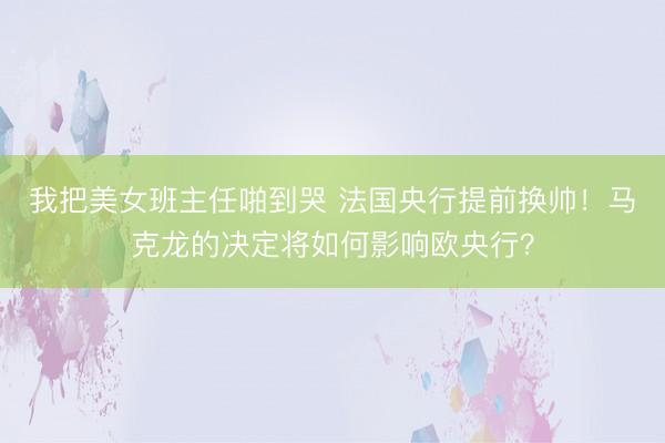 我把美女班主任啪到哭 法国央行提前换帅！马克龙的决定将如何影响欧央行？