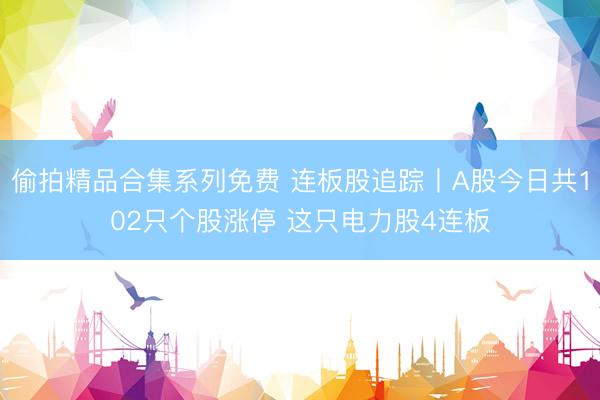 偷拍精品合集系列免费 连板股追踪丨A股今日共102只个股涨停 这只电力股4连板
