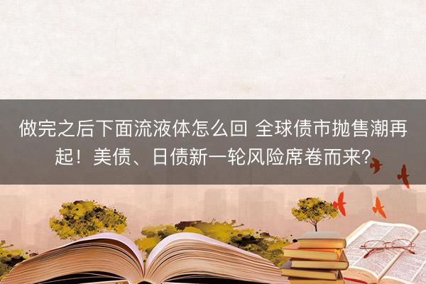 做完之后下面流液体怎么回 全球债市抛售潮再起！美债、日债新一轮风险席卷而来？