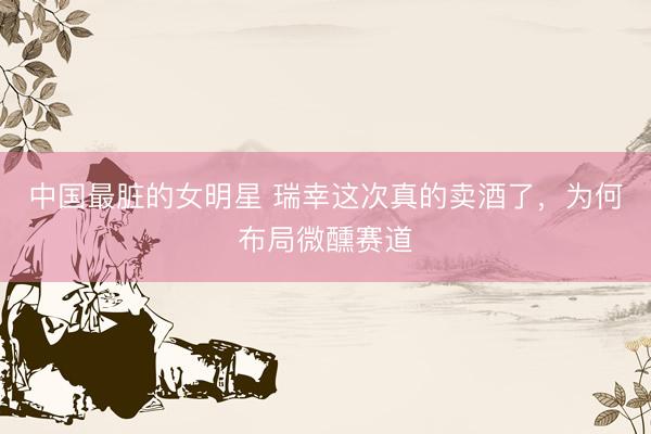 中国最脏的女明星 瑞幸这次真的卖酒了，为何布局微醺赛道