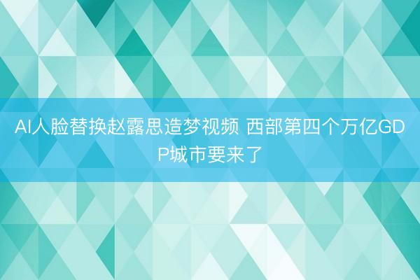 AI人脸替换赵露思造梦视频 西部第四个万亿GDP城市要来了