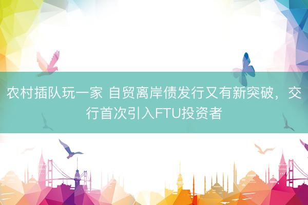 农村插队玩一家 自贸离岸债发行又有新突破，交行首次引入FTU投资者