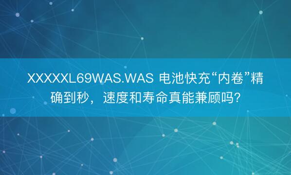 XXXXXL69WAS.WAS 电池快充“内卷”精确到秒，速度和寿命真能兼顾吗？