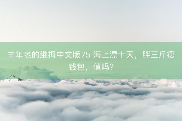 丰年老的继拇中文版75 海上漂十天，胖三斤瘦钱包，值吗？