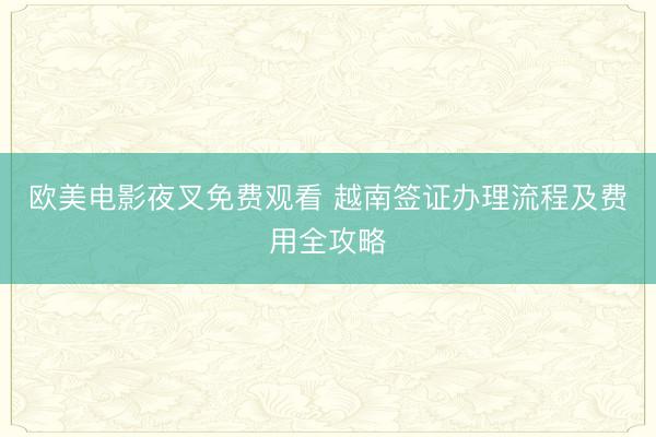 欧美电影夜叉免费观看 越南签证办理流程及费用全攻略