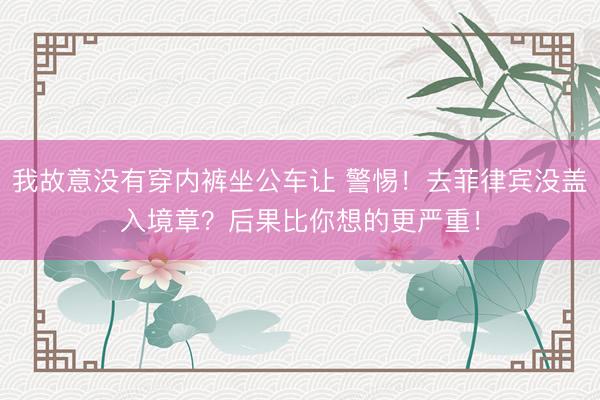 我故意没有穿内裤坐公车让 警惕！去菲律宾没盖入境章？后果比你想的更严重！