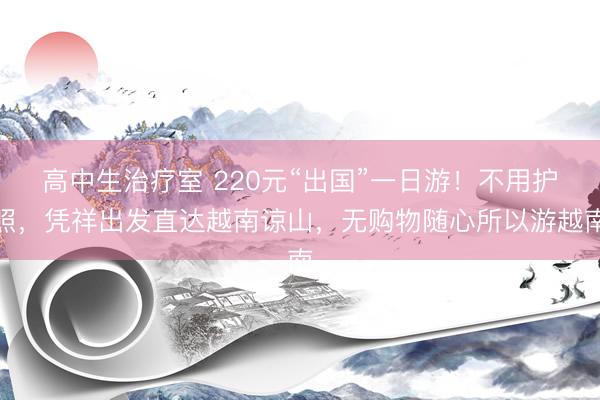 高中生治疗室 220元“出国”一日游！不用护照，凭祥出发直达越南谅山，无购物随心所以游越南