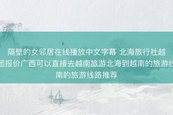 隔壁的女邻居在线播放中文字幕 北海旅行社越南旅游团报价广西可以直接去越南旅游北海到越南的旅游线路推荐