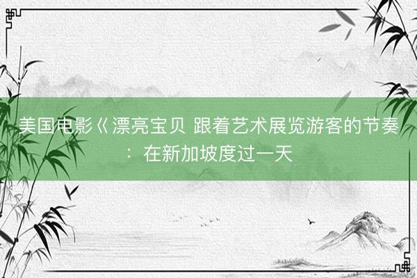 美国电影巜漂亮宝贝 跟着艺术展览游客的节奏：在新加坡度过一天