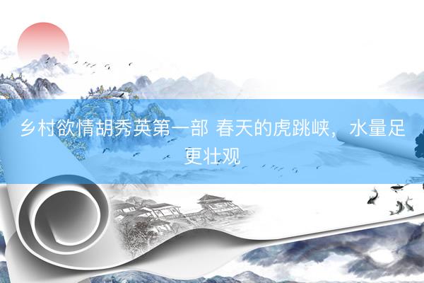 乡村欲情胡秀英第一部 春天的虎跳峡，水量足更壮观