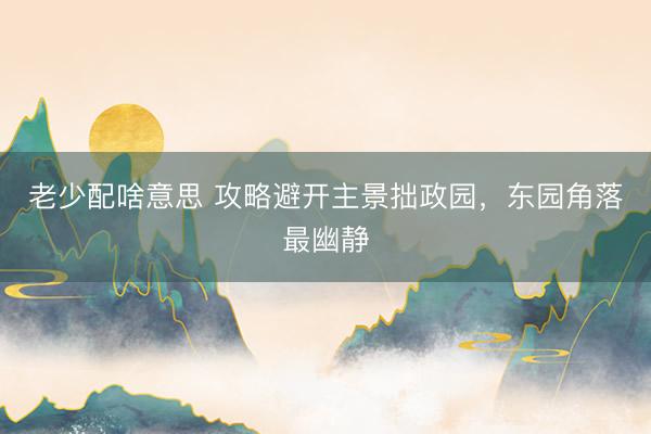 老少配啥意思 攻略避开主景拙政园，东园角落最幽静