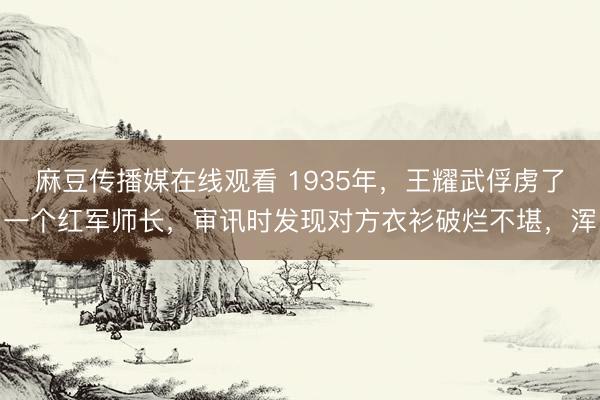 麻豆传播媒在线观看 1935年，王耀武俘虏了一个红军师长，审讯时发现对方衣衫破烂不堪，浑