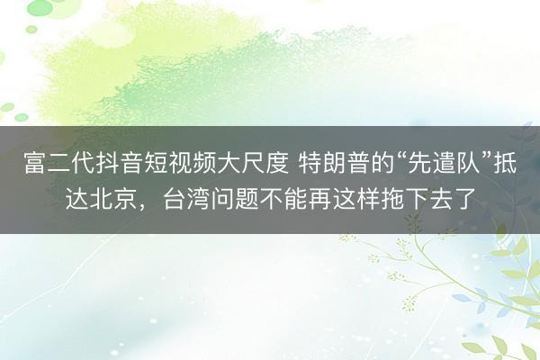 富二代抖音短视频大尺度 特朗普的“先遣队”抵达北京，台湾问题不能再这样拖下去了