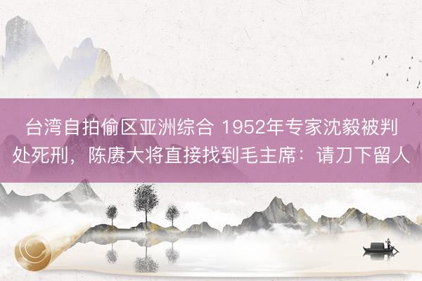 台湾自拍偷区亚洲综合 1952年专家沈毅被判处死刑，陈赓大将直接找到毛主席：请刀下留人