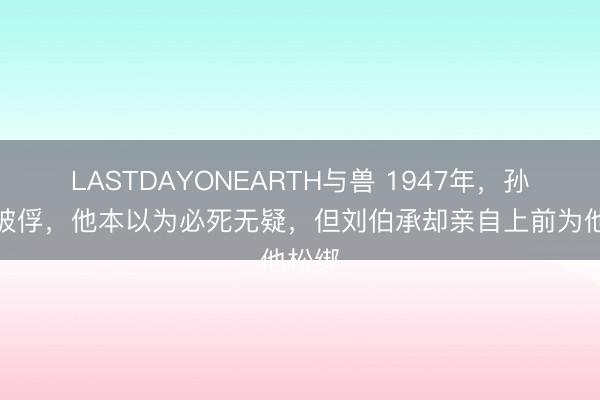 LASTDAYONEARTH与兽 1947年，孙殿英被俘，他本以为必死无疑，但刘伯承却亲自上前为他松绑