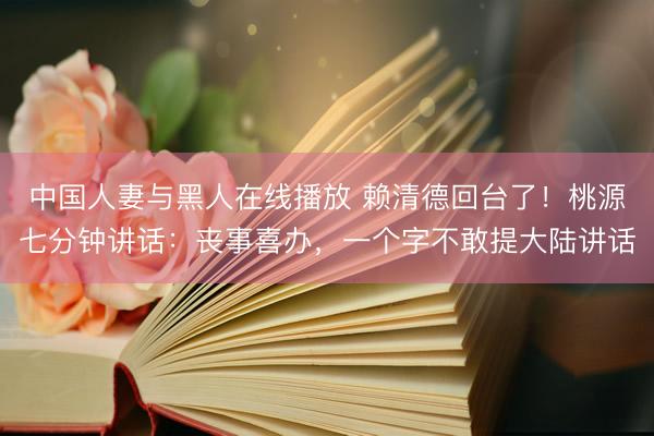 中国人妻与黑人在线播放 赖清德回台了！桃源七分钟讲话：丧事喜办，一个字不敢提大陆讲话