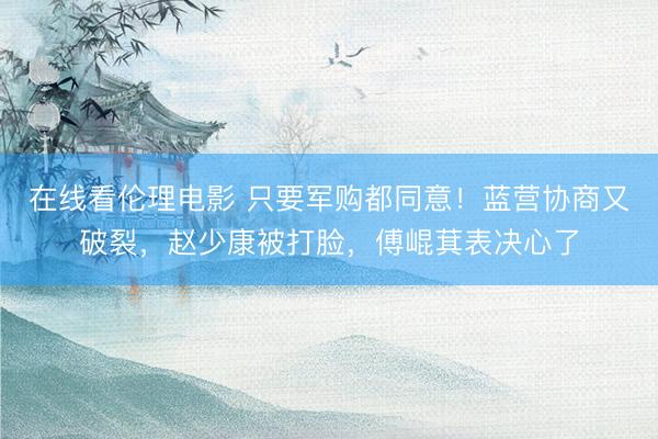 在线看伦理电影 只要军购都同意！蓝营协商又破裂，赵少康被打脸，傅崐萁表决心了