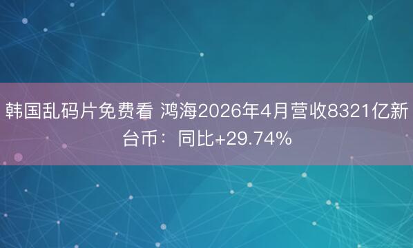 韩国乱码片免费看 鸿海2026年4月营收8321亿新台币：同比+29.74%