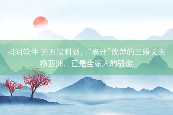 抖阴软件 万万没料到，“离开”倪萍的三婚丈夫杨亚洲，已是全家人的骄傲