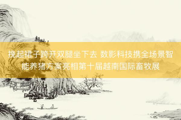 挽起裙子跨开双腿坐下去 数影科技携全场景智能养猪方案亮相第十届越南国际畜牧展
