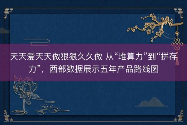天天爱天天做狠狠久久做 从“堆算力”到“拼存力”，西部数据展示五年产品路线图