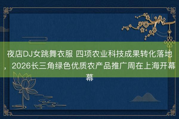 夜店DJ女跳舞衣服 四项农业科技成果转化落地，2026长三角绿色优质农产品推广周在上海开幕