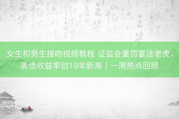 女生和男生接吻视频教程 证监会重罚富途老虎；美债收益率创19年新高丨一周热点回顾