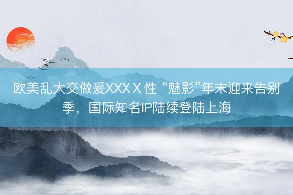 欧美乱大交做爰XXXⅩ性 “魅影”年末迎来告别季，国际知名IP陆续登陆上海