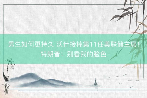 男生如何更持久 沃什接棒第11任美联储主席！特朗普：别看我的脸色